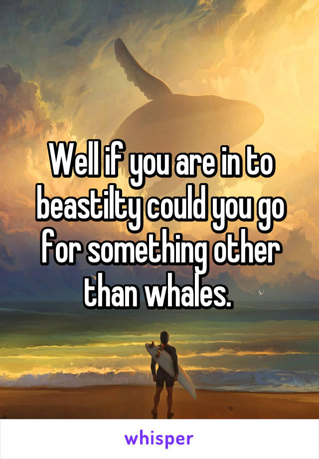 Well if you are in to beastilty could you go for something other than whales. 