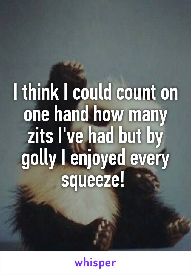 I think I could count on one hand how many zits I've had but by golly I enjoyed every squeeze! 