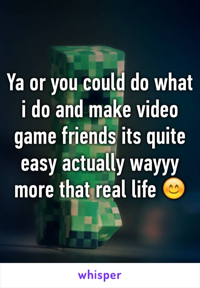 Ya or you could do what i do and make video game friends its quite easy actually wayyy more that real life 😊