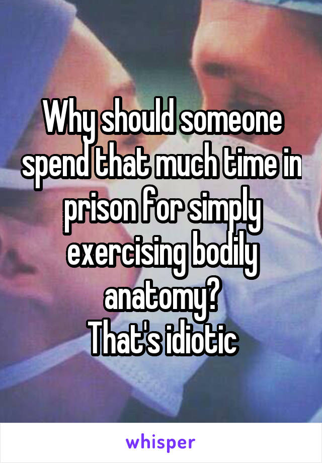 Why should someone spend that much time in prison for simply exercising bodily anatomy?
That's idiotic