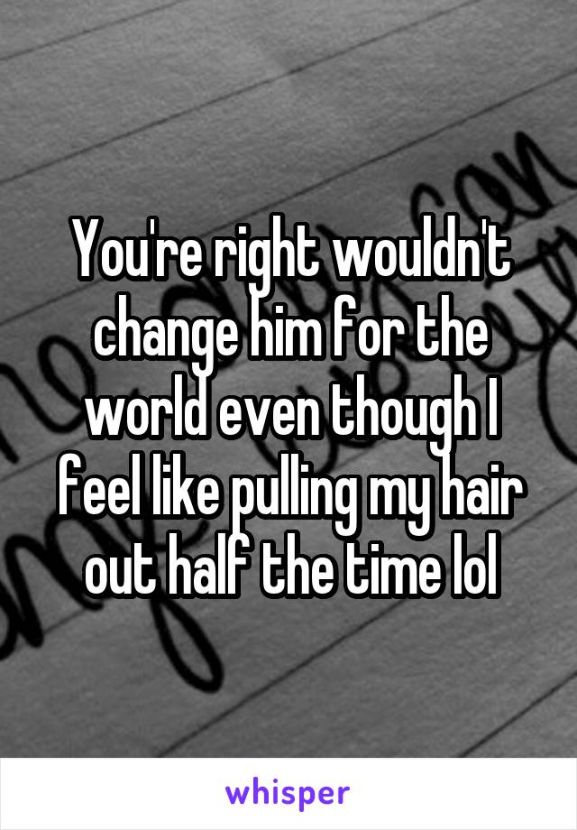 You're right wouldn't change him for the world even though I feel like pulling my hair out half the time lol