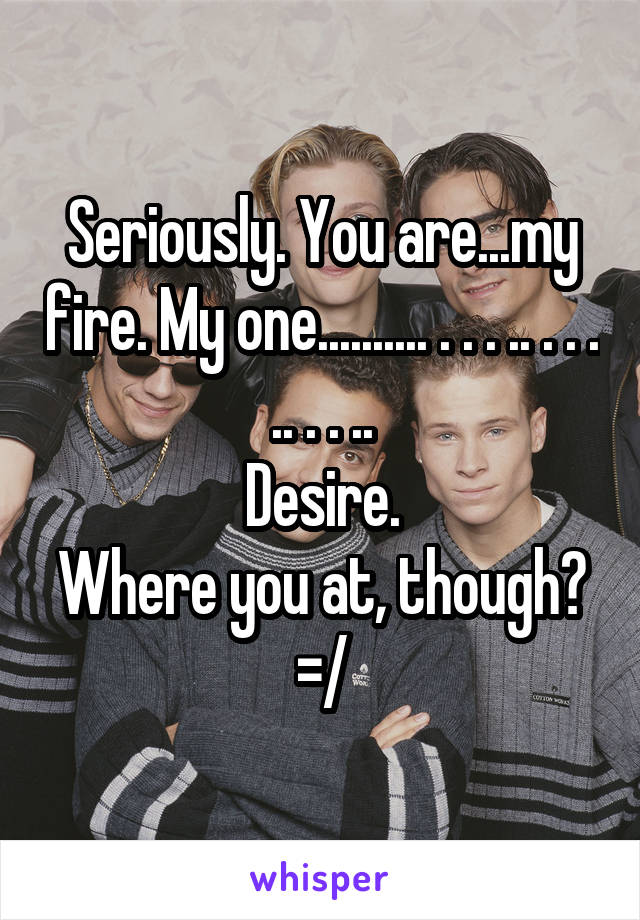 Seriously. You are...my fire. My one.......... . . . .. . . . .. . . ..
Desire.
Where you at, though? =/