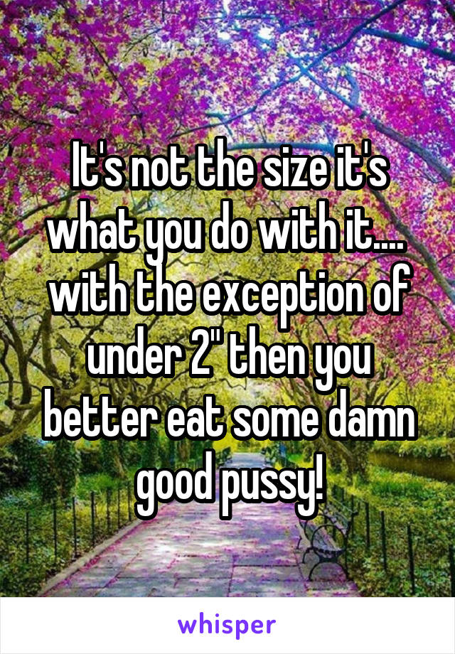 It's not the size it's what you do with it....  with the exception of under 2" then you better eat some damn good pussy!