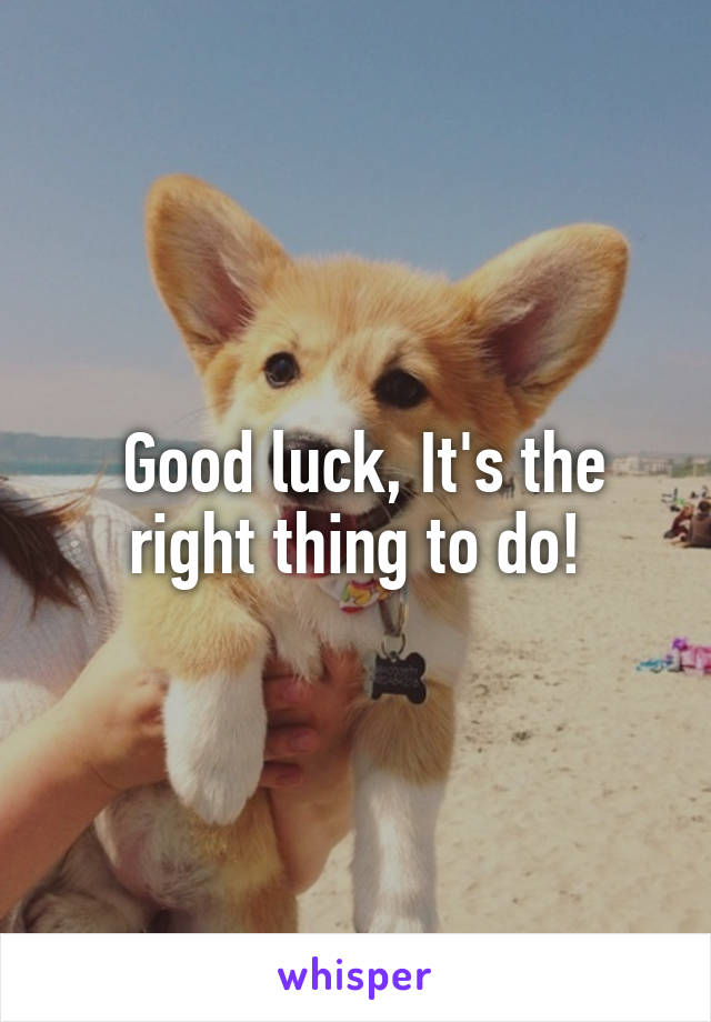  Good luck, It's the right thing to do!