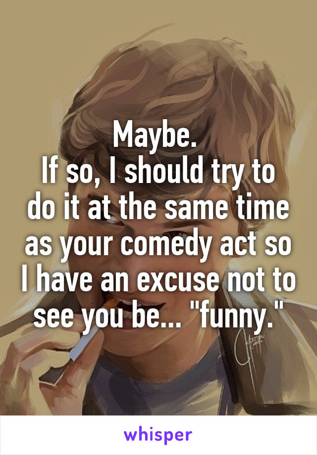 Maybe. 
If so, I should try to do it at the same time as your comedy act so I have an excuse not to see you be... "funny."