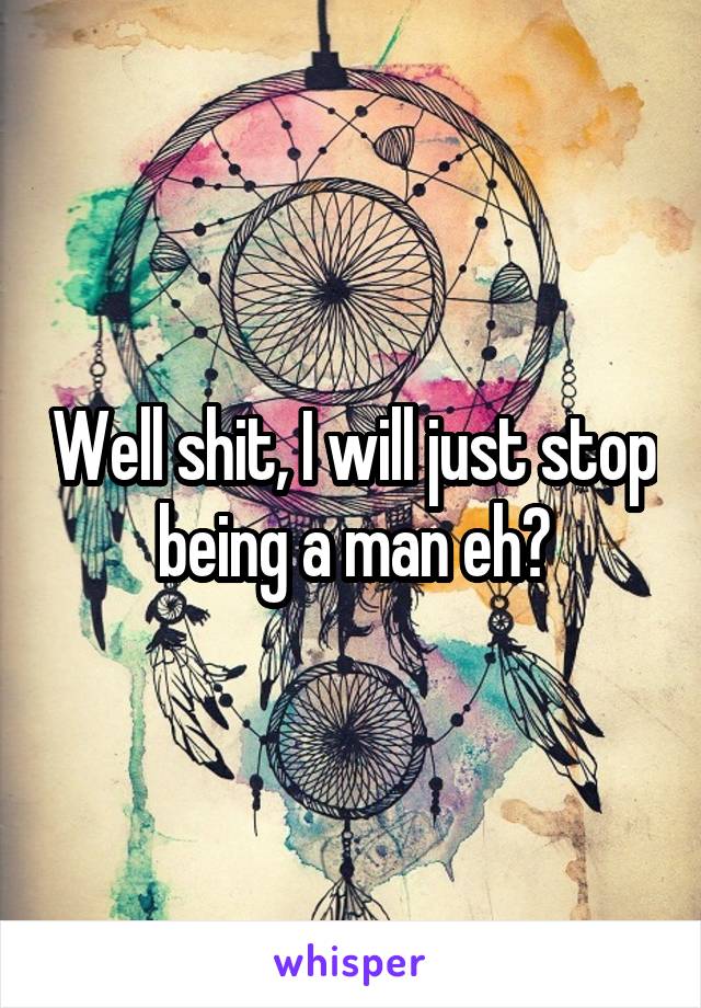 Well shit, I will just stop being a man eh?