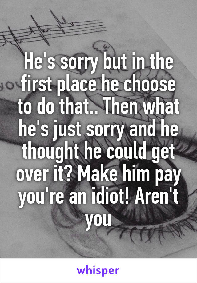 He's sorry but in the first place he choose to do that.. Then what he's just sorry and he thought he could get over it? Make him pay you're an idiot! Aren't you