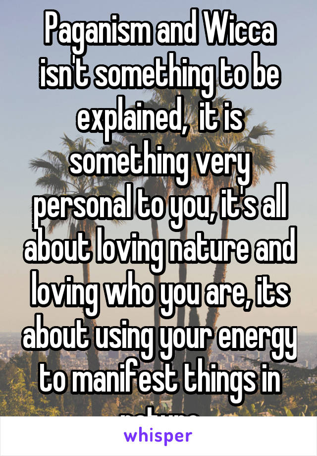 Paganism and Wicca isn't something to be explained,  it is something very personal to you, it's all about loving nature and loving who you are, its about using your energy to manifest things in nature