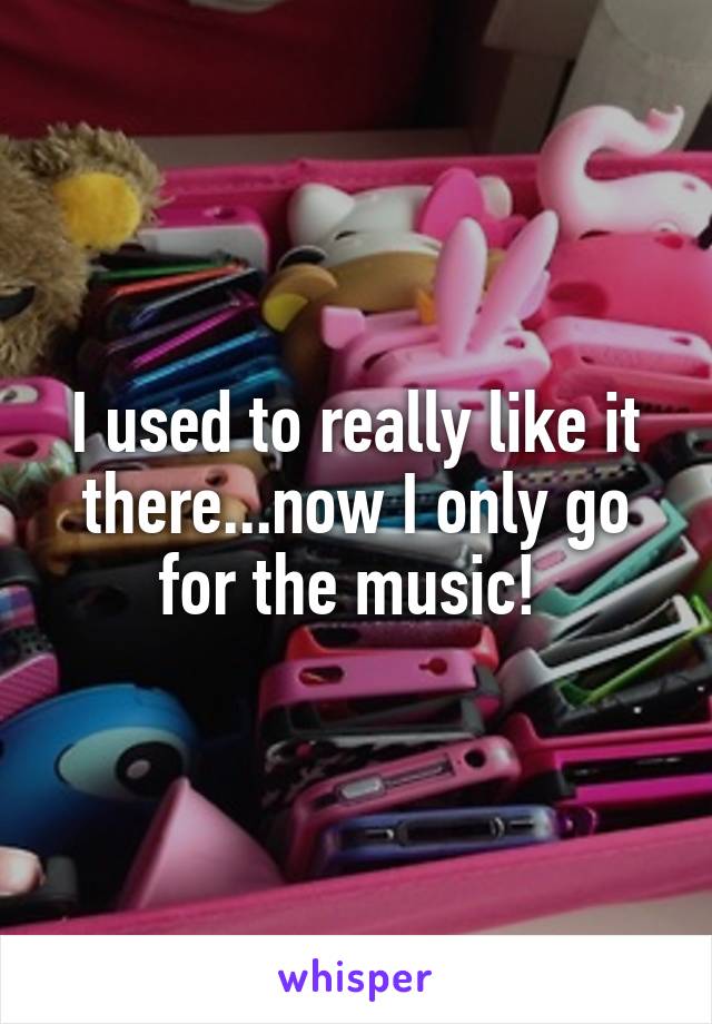 I used to really like it there...now I only go for the music! 
