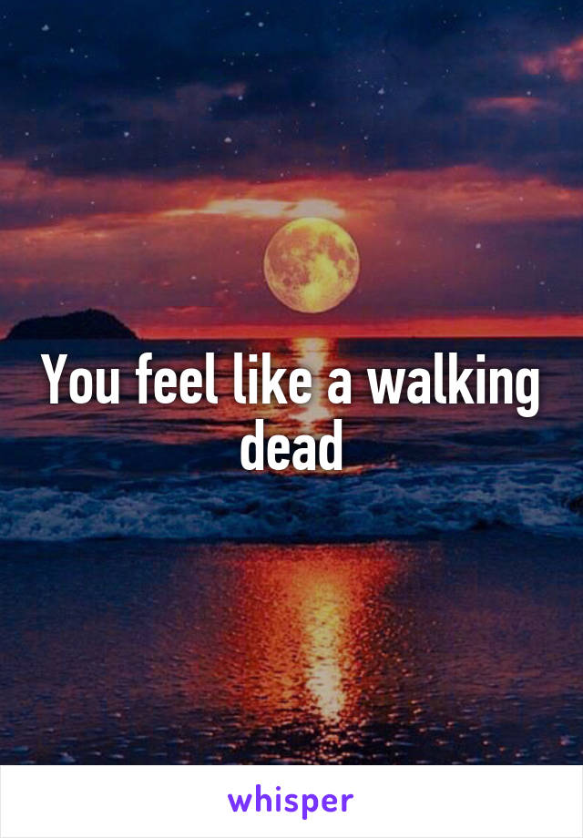 You feel like a walking dead
