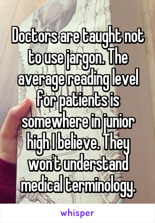 Doctors are taught not to use jargon. The average reading level for patients is somewhere in junior high I believe. They won't understand medical terminology.