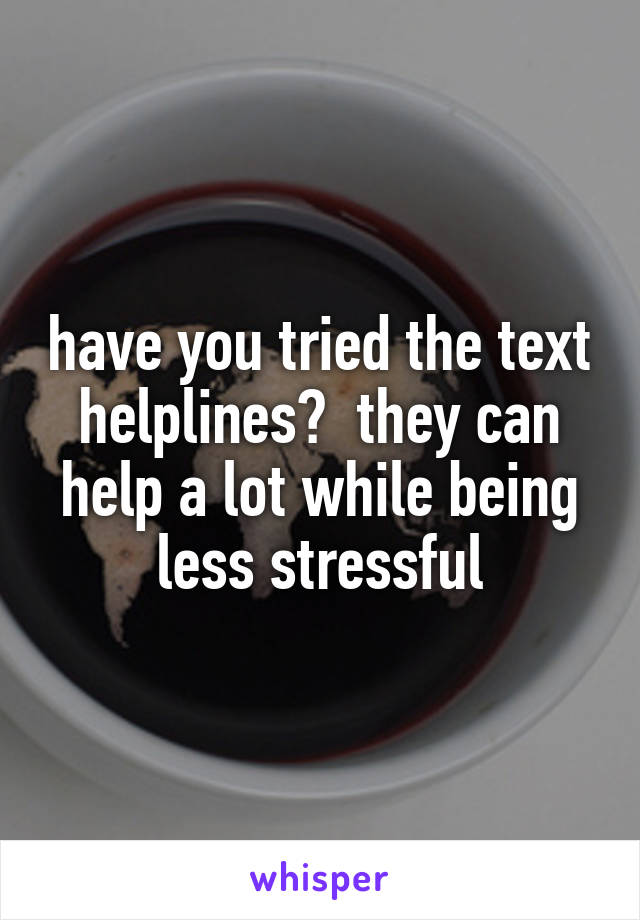 have you tried the text helplines?  they can help a lot while being less stressful