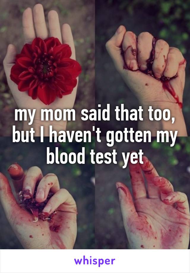 my mom said that too, but I haven't gotten my blood test yet