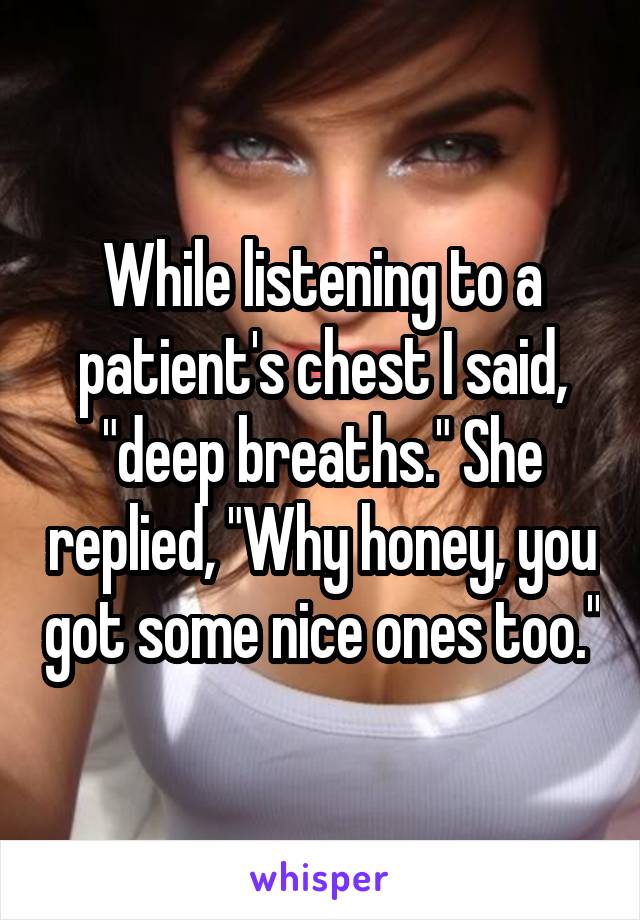 While listening to a patient's chest I said, "deep breaths." She replied, "Why honey, you got some nice ones too."