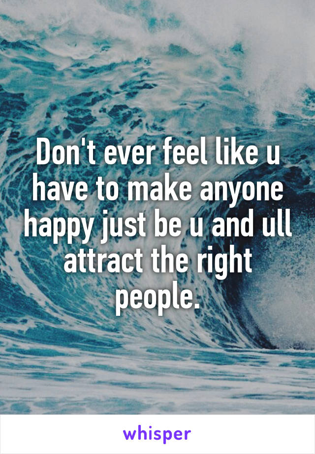 Don't ever feel like u have to make anyone happy just be u and ull attract the right people.