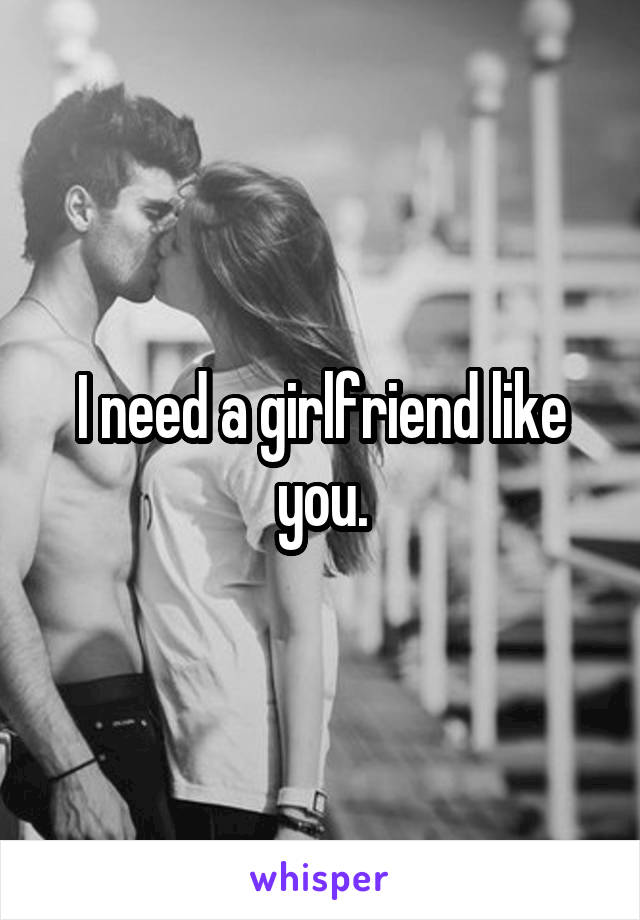 I need a girlfriend like you.