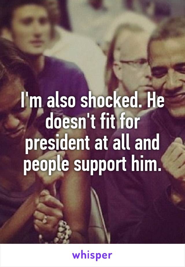I'm also shocked. He doesn't fit for president at all and people support him.