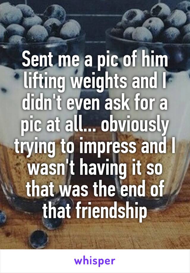 Sent me a pic of him lifting weights and I didn't even ask for a pic at all... obviously trying to impress and I wasn't having it so that was the end of that friendship