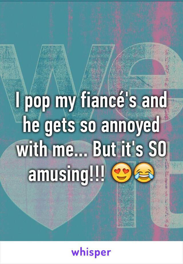 I pop my fiancé's and he gets so annoyed with me... But it's SO amusing!!! 😍😂