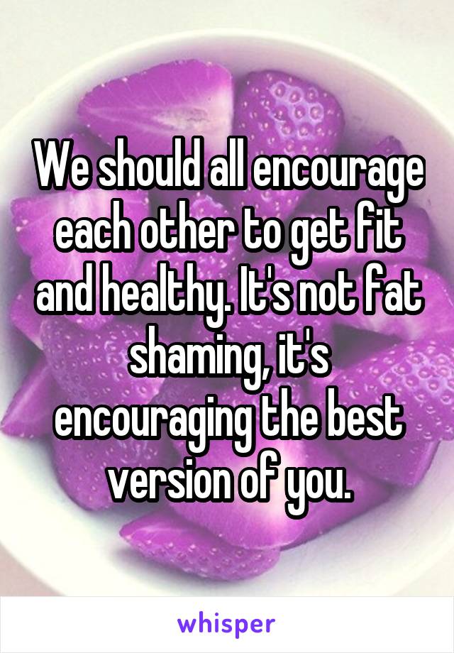 We should all encourage each other to get fit and healthy. It's not fat shaming, it's encouraging the best version of you.