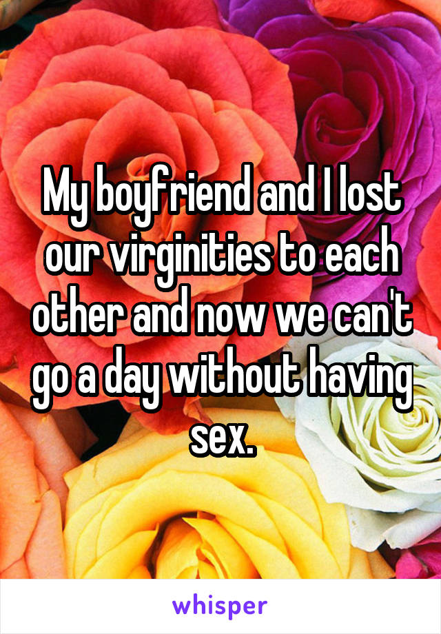 My boyfriend and I lost our virginities to each other and now we can't go a day without having sex.