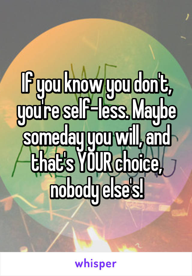 If you know you don't, you're self-less. Maybe someday you will, and that's YOUR choice, nobody else's!
