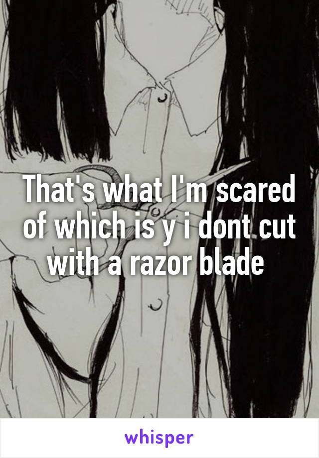 That's what I'm scared of which is y i dont cut with a razor blade 