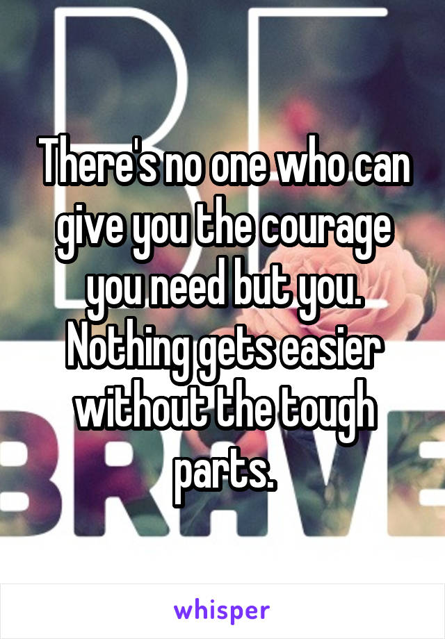 There's no one who can give you the courage you need but you. Nothing gets easier without the tough parts.