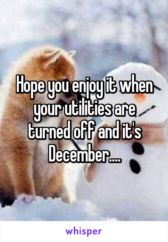 Hope you enjoy it when your utilities are turned off and it's December....