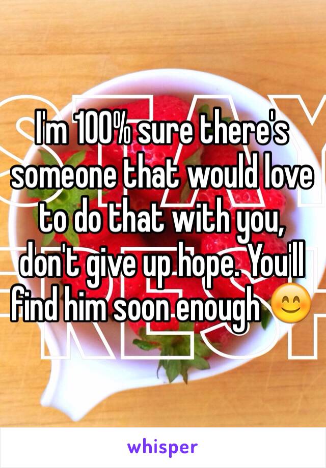 I'm 100% sure there's someone that would love to do that with you, don't give up hope. You'll find him soon enough 😊