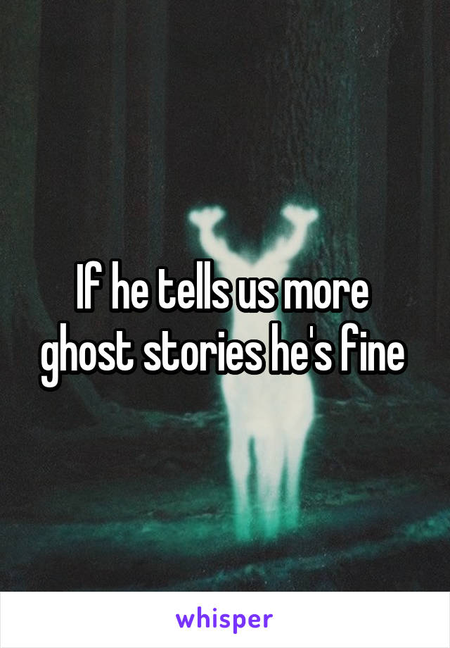 If he tells us more  ghost stories he's fine 