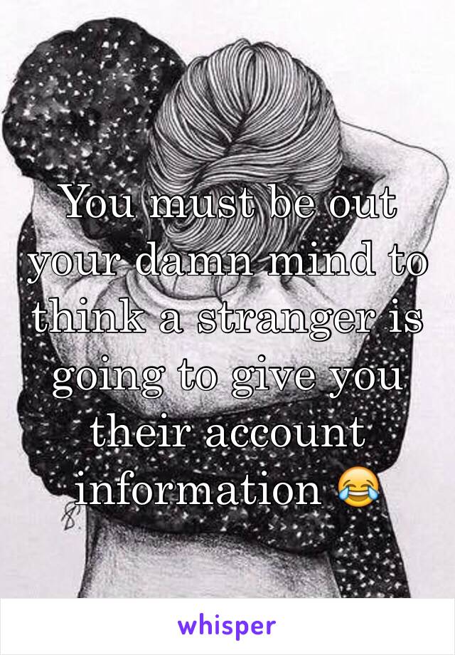 You must be out your damn mind to think a stranger is going to give you their account information 😂