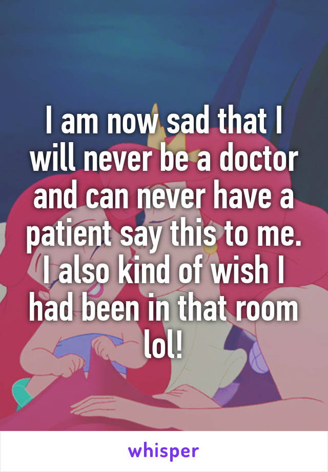 I am now sad that I will never be a doctor and can never have a patient say this to me. I also kind of wish I had been in that room lol!