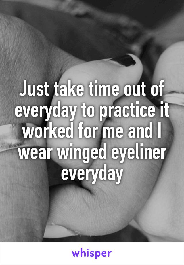 Just take time out of everyday to practice it worked for me and I wear winged eyeliner everyday