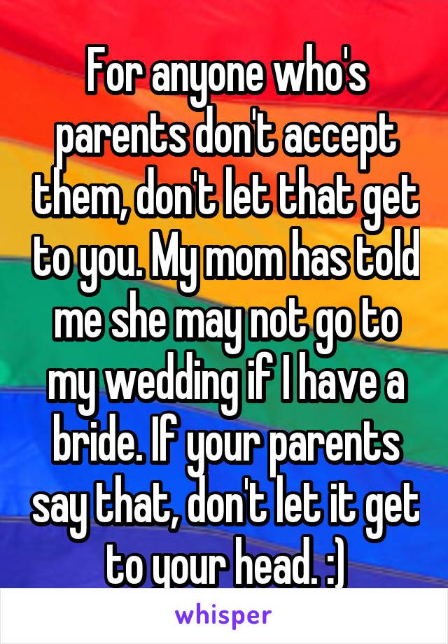 For anyone who's parents don't accept them, don't let that get to you. My mom has told me she may not go to my wedding if I have a bride. If your parents say that, don't let it get to your head. :)