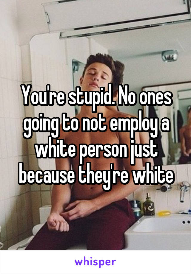 You're stupid. No ones going to not employ a white person just because they're white