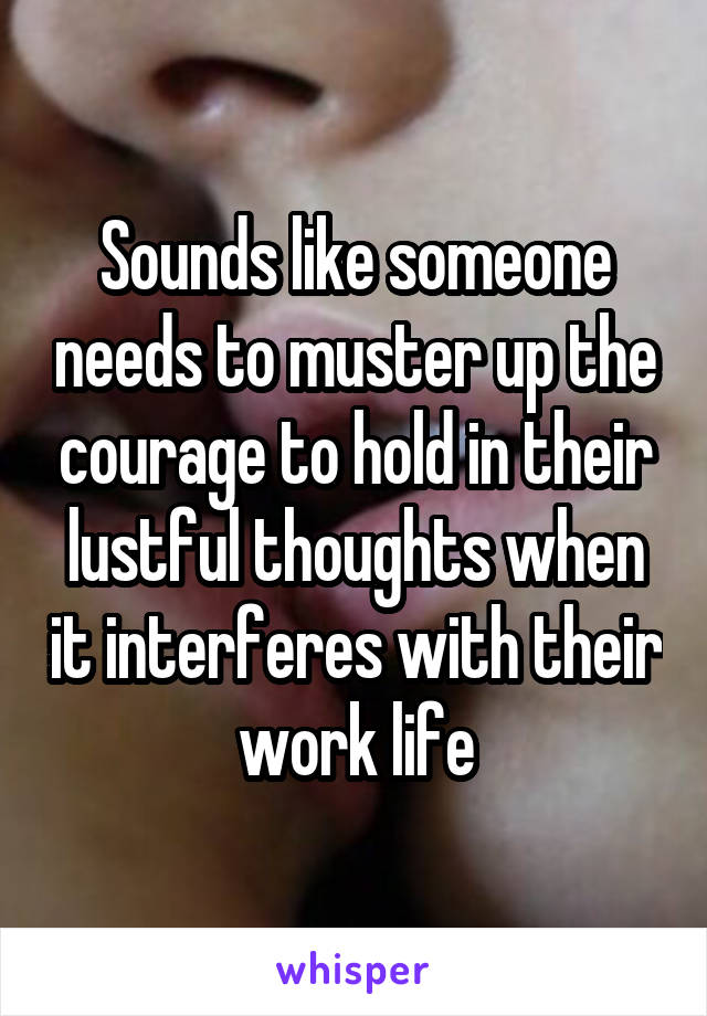 Sounds like someone needs to muster up the courage to hold in their lustful thoughts when it interferes with their work life