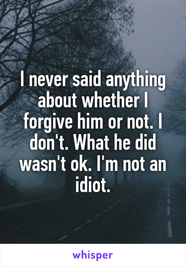 I never said anything about whether I forgive him or not. I don't. What he did wasn't ok. I'm not an idiot.