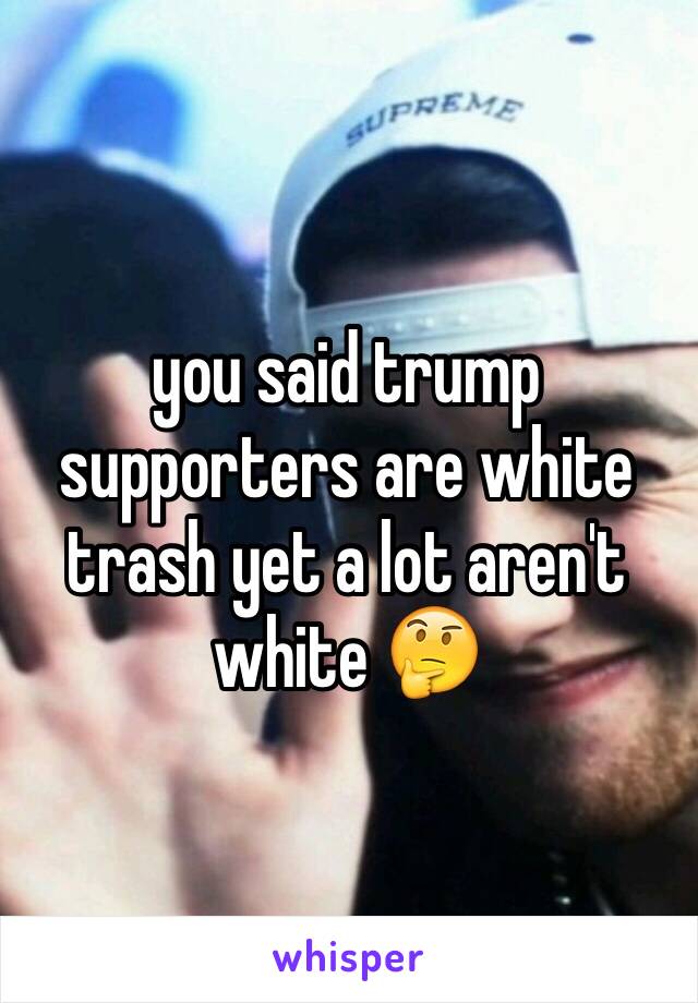 you said trump supporters are white trash yet a lot aren't white 🤔