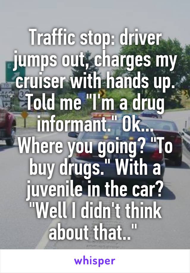 Traffic stop: driver jumps out, charges my cruiser with hands up. Told me "I'm a drug informant." Ok... Where you going? "To buy drugs." With a juvenile in the car? "Well I didn't think about that.." 