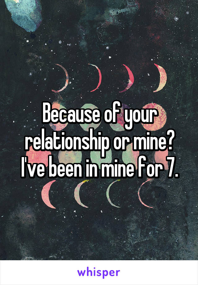 Because of your relationship or mine? I've been in mine for 7.