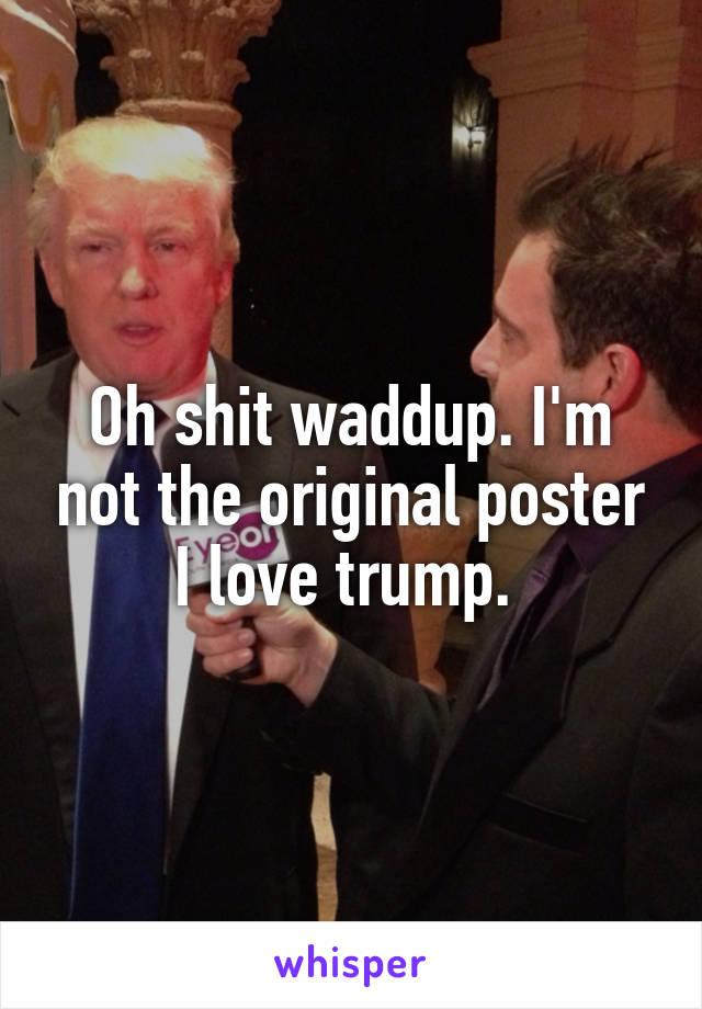 Oh shit waddup. I'm not the original poster I love trump. 