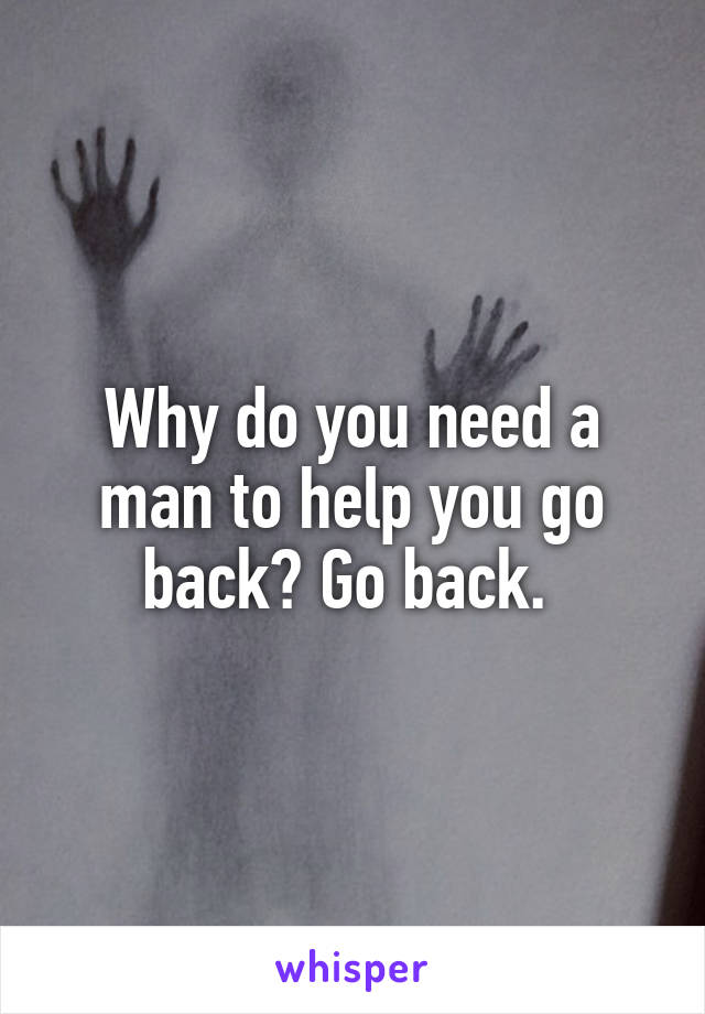 Why do you need a man to help you go back? Go back. 