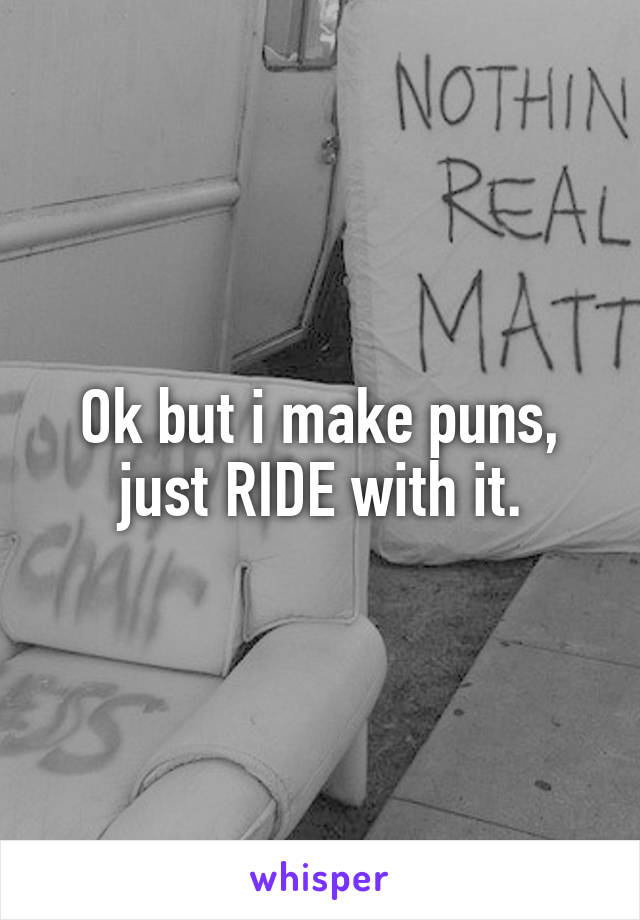 Ok but i make puns, just RIDE with it.