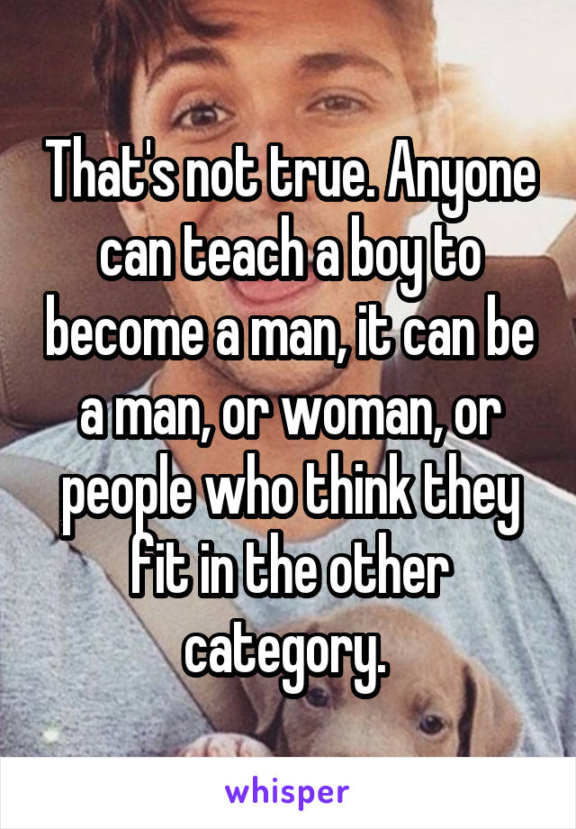 That's not true. Anyone can teach a boy to become a man, it can be a man, or woman, or people who think they fit in the other category. 