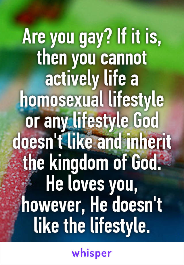 Are you gay? If it is, then you cannot actively life a homosexual lifestyle or any lifestyle God doesn't like and inherit the kingdom of God. He loves you, however, He doesn't like the lifestyle.