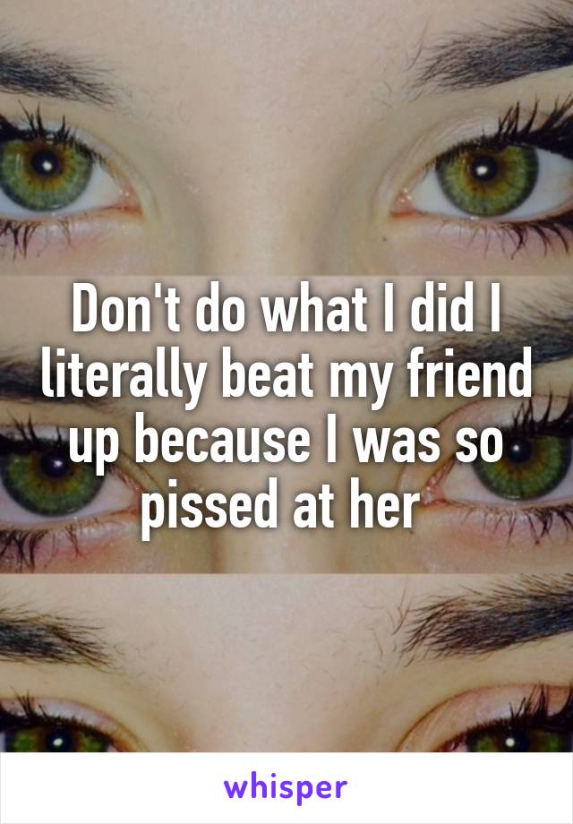 Don't do what I did I literally beat my friend up because I was so pissed at her 