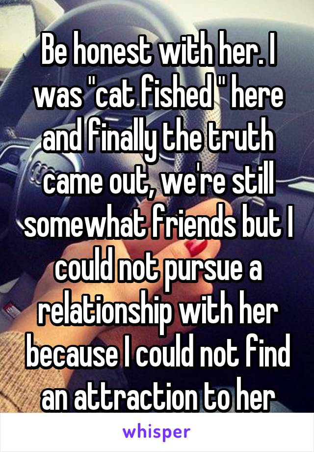 Be honest with her. I was "cat fished " here and finally the truth came out, we're still somewhat friends but I could not pursue a relationship with her because I could not find an attraction to her