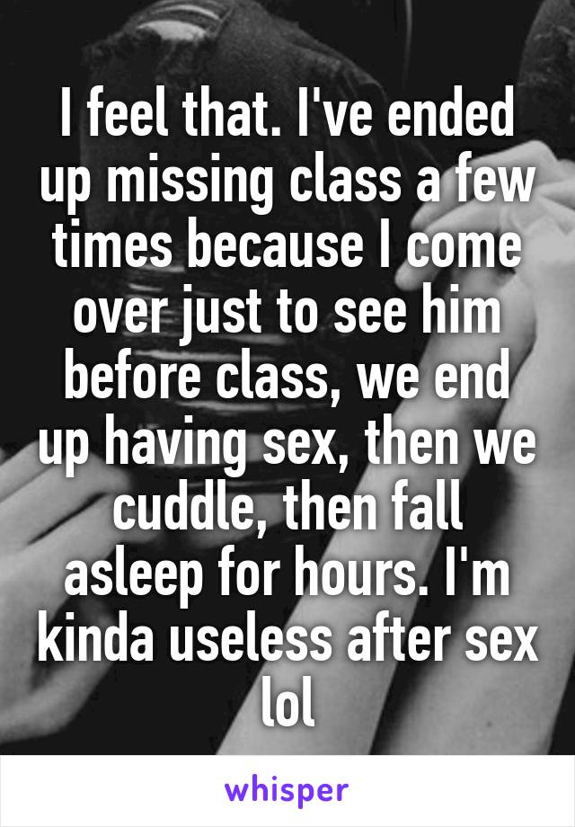 I feel that. I've ended up missing class a few times because I come over just to see him before class, we end up having sex, then we cuddle, then fall asleep for hours. I'm kinda useless after sex lol