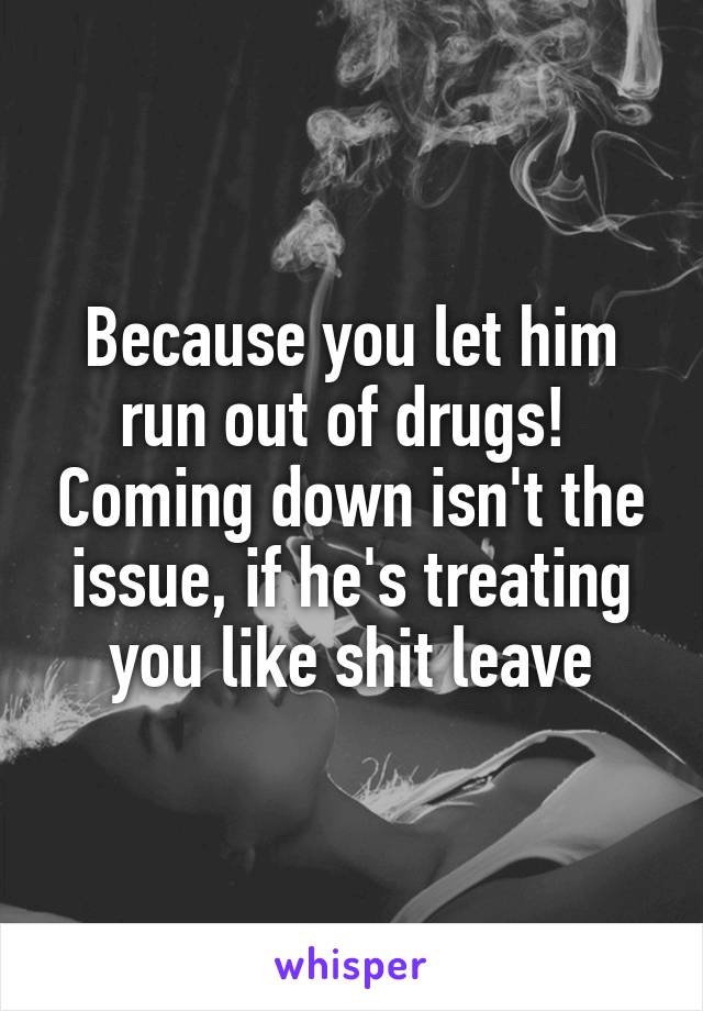 Because you let him run out of drugs!  Coming down isn't the issue, if he's treating you like shit leave